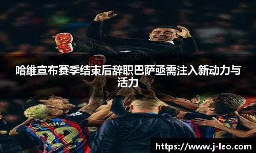 哈维宣布赛季结束后辞职巴萨亟需注入新动力与活力